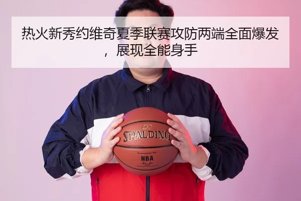 热火新秀约维奇夏季联赛攻防两端全面爆发，展现全能身手