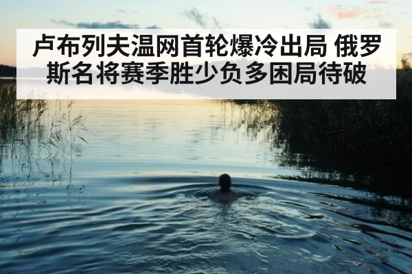 卢布列夫温网首轮爆冷出局 俄罗斯名将赛季胜少负多困局待破